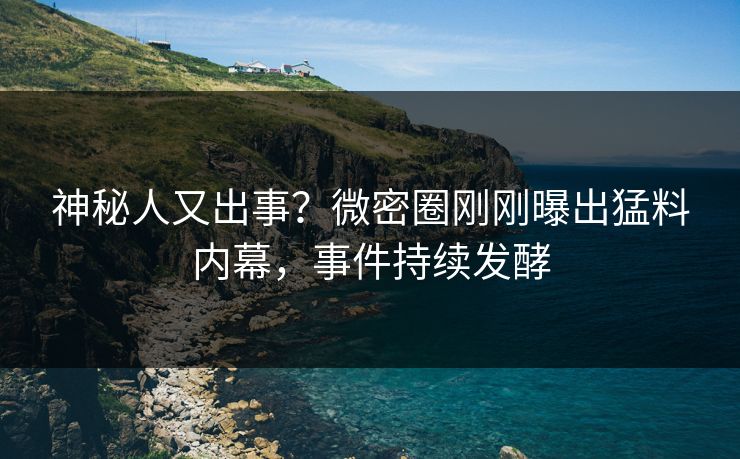 神秘人又出事？微密圈刚刚曝出猛料内幕，事件持续发酵