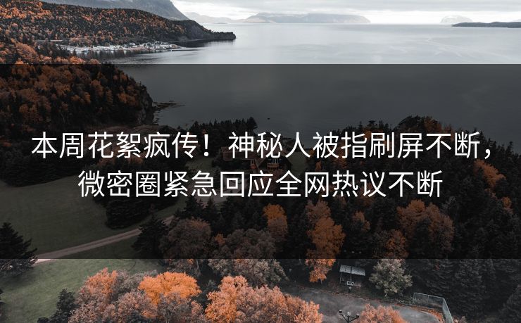本周花絮疯传！神秘人被指刷屏不断，微密圈紧急回应全网热议不断