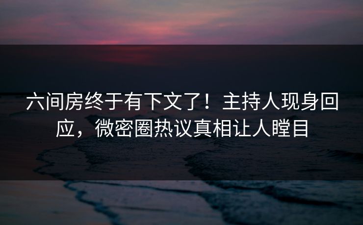 六间房终于有下文了！主持人现身回应，微密圈热议真相让人瞠目