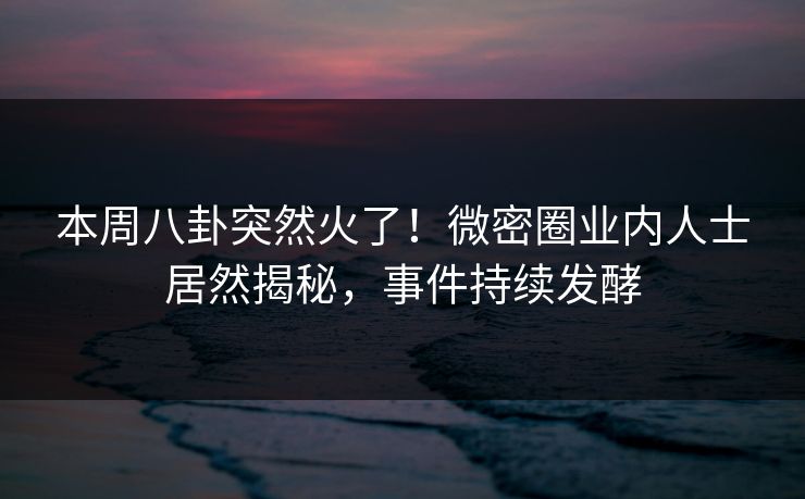 本周八卦突然火了！微密圈业内人士居然揭秘，事件持续发酵