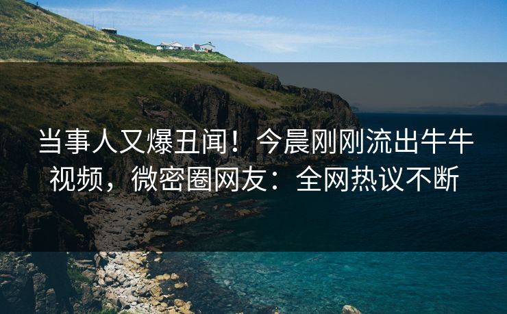 当事人又爆丑闻！今晨刚刚流出牛牛视频，微密圈网友：全网热议不断