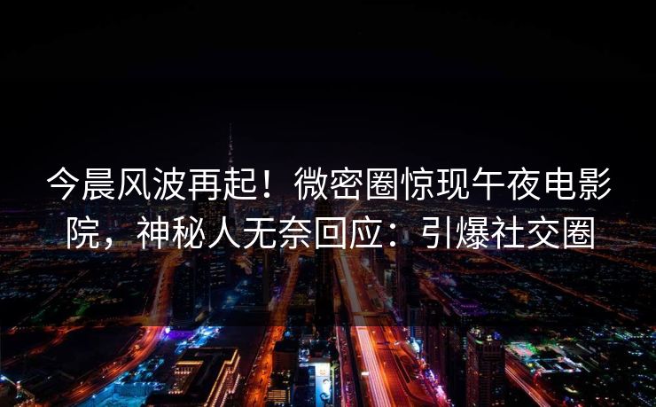 今晨风波再起！微密圈惊现午夜电影院，神秘人无奈回应：引爆社交圈