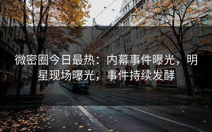 微密圈今日最热：内幕事件曝光，明星现场曝光，事件持续发酵