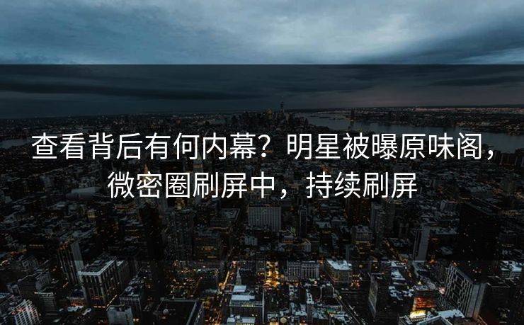 查看背后有何内幕？明星被曝原味阁，微密圈刷屏中，持续刷屏