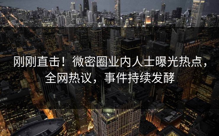 刚刚直击！微密圈业内人士曝光热点，全网热议，事件持续发酵