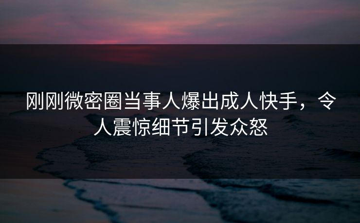 刚刚微密圈当事人爆出成人快手，令人震惊细节引发众怒