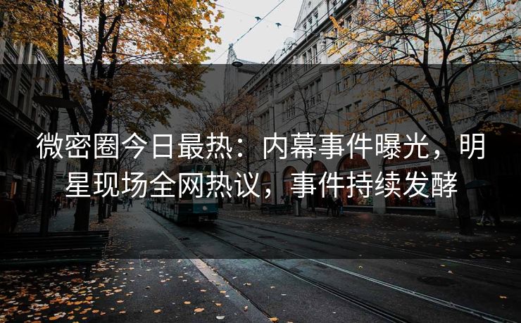 微密圈今日最热：内幕事件曝光，明星现场全网热议，事件持续发酵