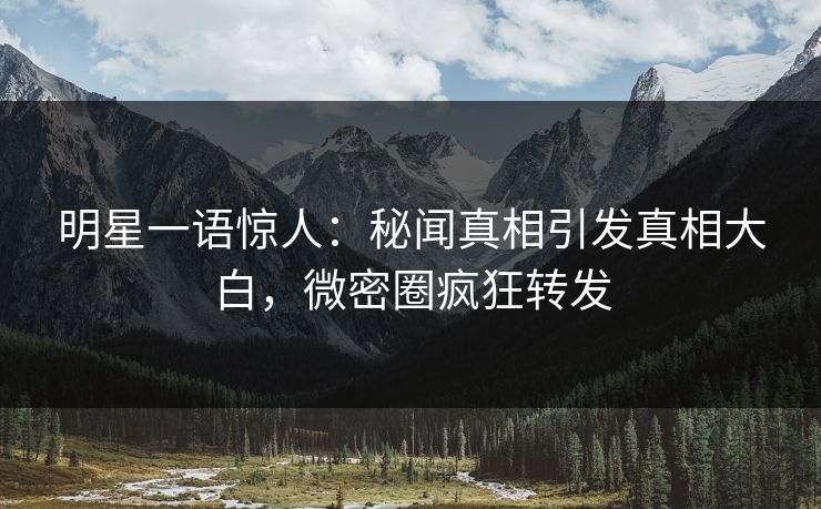 明星一语惊人：秘闻真相引发真相大白，微密圈疯狂转发