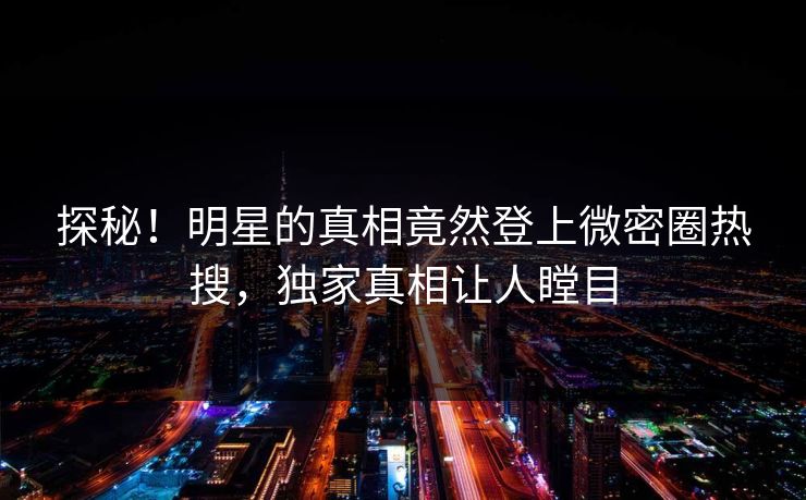 探秘！明星的真相竟然登上微密圈热搜，独家真相让人瞠目