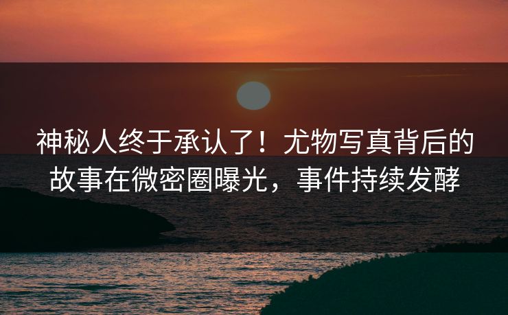 神秘人终于承认了！尤物写真背后的故事在微密圈曝光，事件持续发酵