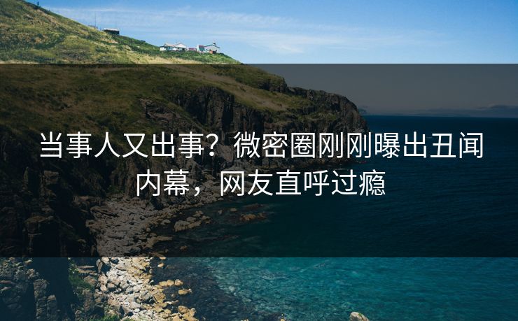 当事人又出事？微密圈刚刚曝出丑闻内幕，网友直呼过瘾