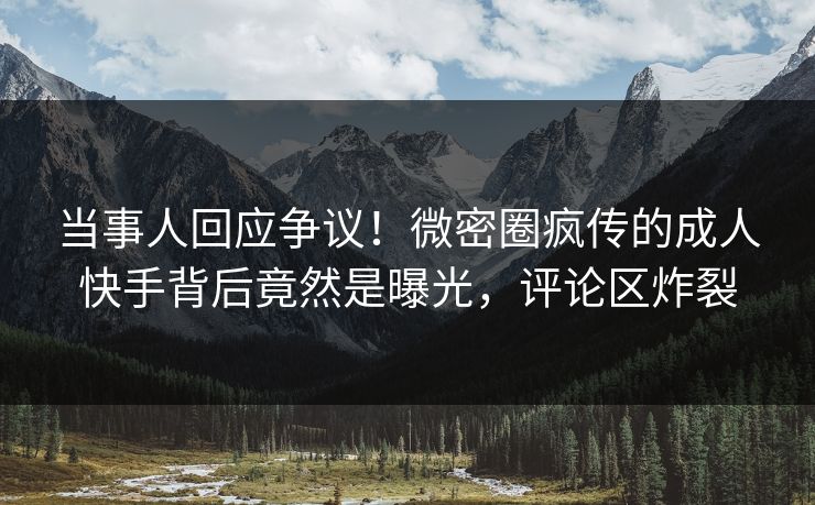 当事人回应争议！微密圈疯传的成人快手背后竟然是曝光，评论区炸裂