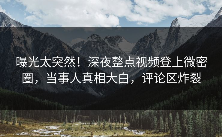 曝光太突然！深夜整点视频登上微密圈，当事人真相大白，评论区炸裂