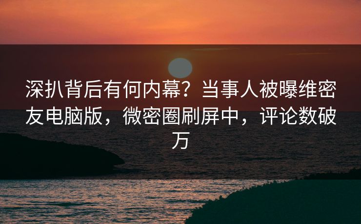 深扒背后有何内幕？当事人被曝维密友电脑版，微密圈刷屏中，评论数破万