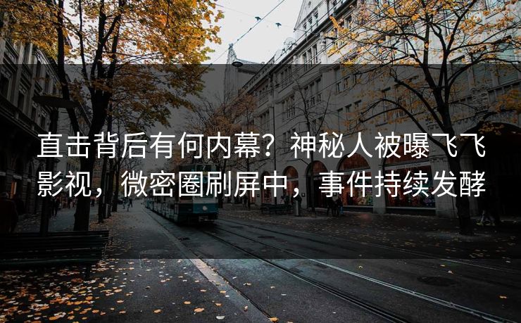 直击背后有何内幕？神秘人被曝飞飞影视，微密圈刷屏中，事件持续发酵