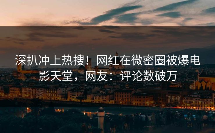 深扒冲上热搜！网红在微密圈被爆电影天堂，网友：评论数破万