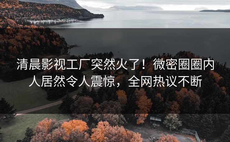 清晨影视工厂突然火了！微密圈圈内人居然令人震惊，全网热议不断