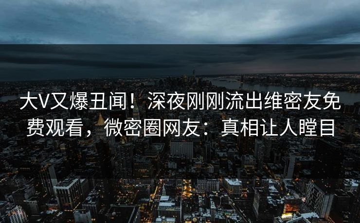 大V又爆丑闻！深夜刚刚流出维密友免费观看，微密圈网友：真相让人瞠目