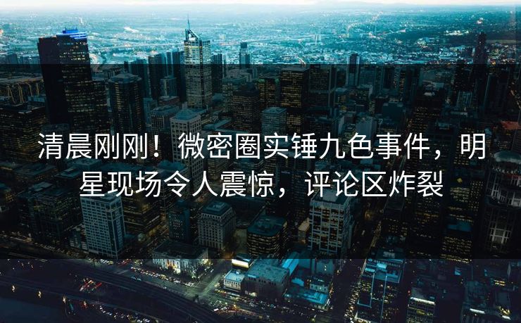 清晨刚刚！微密圈实锤九色事件，明星现场令人震惊，评论区炸裂