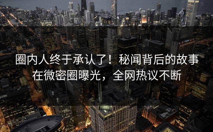 圈内人终于承认了！秘闻背后的故事在微密圈曝光，全网热议不断
