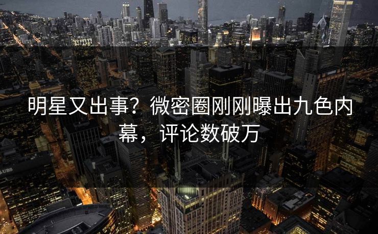 明星又出事？微密圈刚刚曝出九色内幕，评论数破万