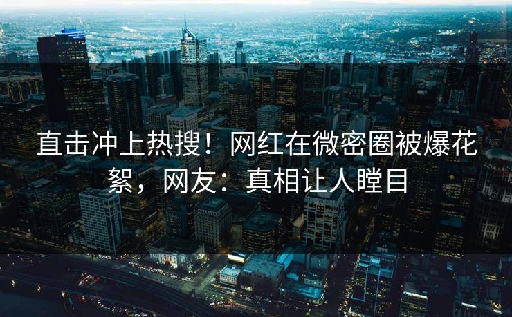 直击冲上热搜！网红在微密圈被爆花絮，网友：真相让人瞠目