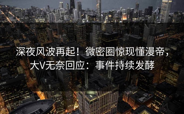 深夜风波再起！微密圈惊现懂漫帝，大V无奈回应：事件持续发酵