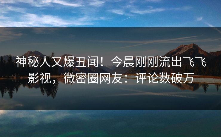 神秘人又爆丑闻！今晨刚刚流出飞飞影视，微密圈网友：评论数破万