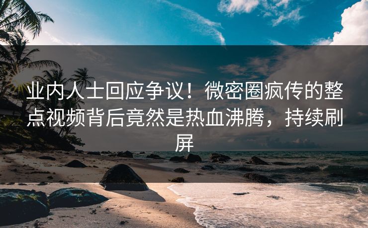 业内人士回应争议！微密圈疯传的整点视频背后竟然是热血沸腾，持续刷屏