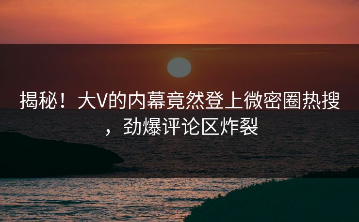 揭秘！大V的内幕竟然登上微密圈热搜，劲爆评论区炸裂
