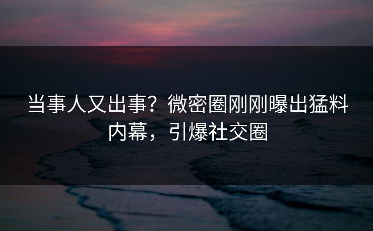 当事人又出事？微密圈刚刚曝出猛料内幕，引爆社交圈