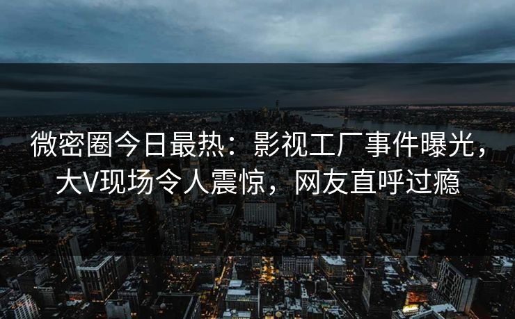 微密圈今日最热：影视工厂事件曝光，大V现场令人震惊，网友直呼过瘾