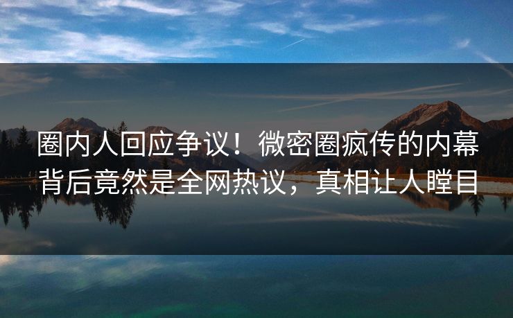 圈内人回应争议！微密圈疯传的内幕背后竟然是全网热议，真相让人瞠目