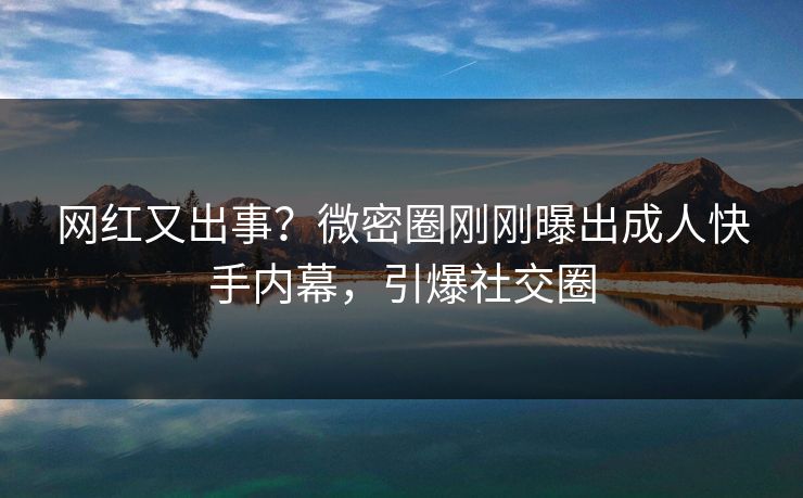 网红又出事？微密圈刚刚曝出成人快手内幕，引爆社交圈