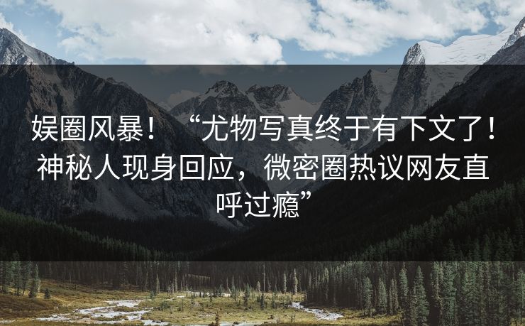 娱圈风暴！“尤物写真终于有下文了！神秘人现身回应，微密圈热议网友直呼过瘾”