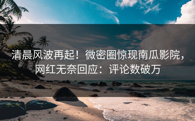 清晨风波再起！微密圈惊现南瓜影院，网红无奈回应：评论数破万