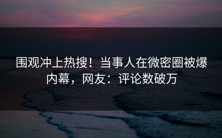 围观冲上热搜！当事人在微密圈被爆内幕，网友：评论数破万