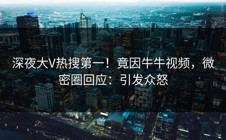 深夜大V热搜第一！竟因牛牛视频，微密圈回应：引发众怒