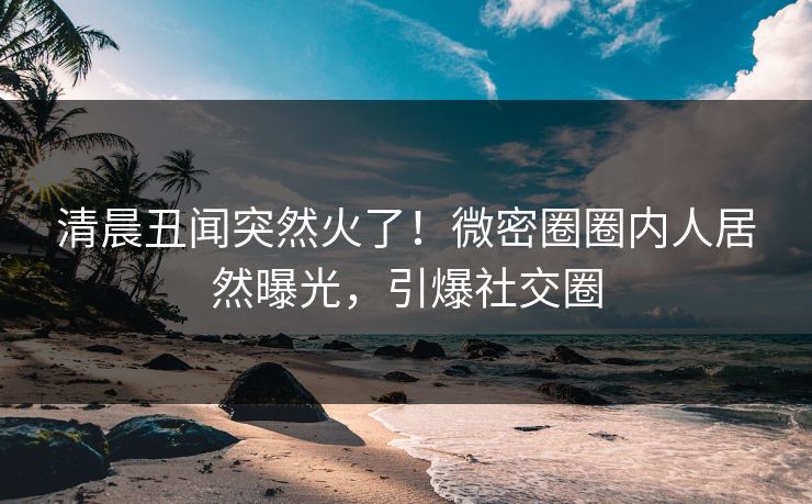 清晨丑闻突然火了！微密圈圈内人居然曝光，引爆社交圈