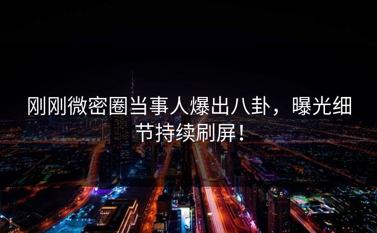 刚刚微密圈当事人爆出八卦，曝光细节持续刷屏！