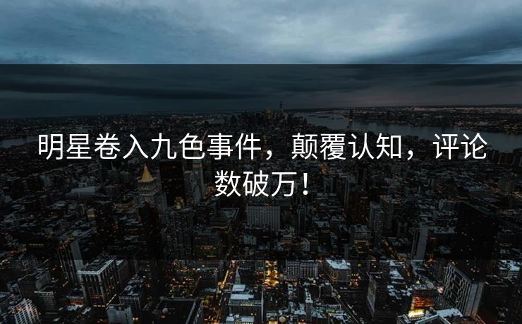 明星卷入九色事件，颠覆认知，评论数破万！