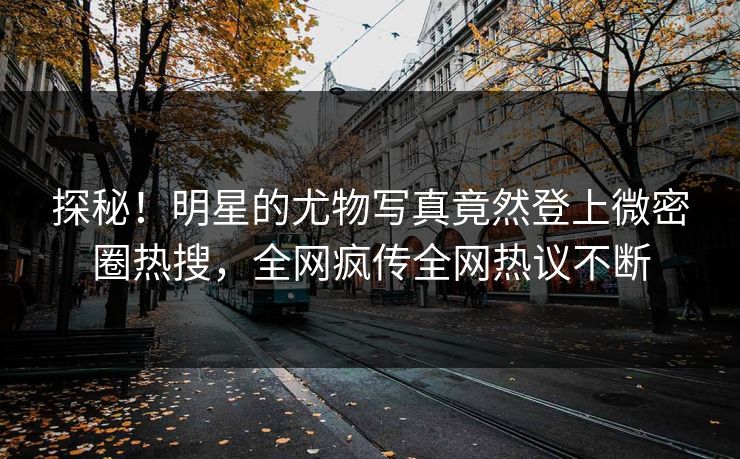 探秘！明星的尤物写真竟然登上微密圈热搜，全网疯传全网热议不断