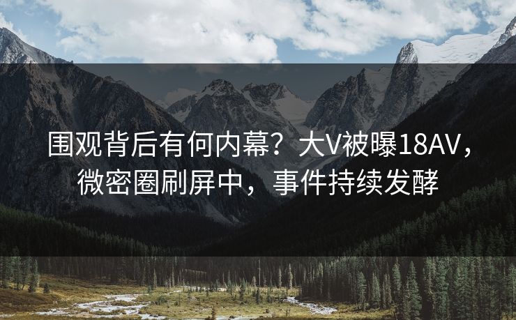 围观背后有何内幕？大V被曝18AV，微密圈刷屏中，事件持续发酵