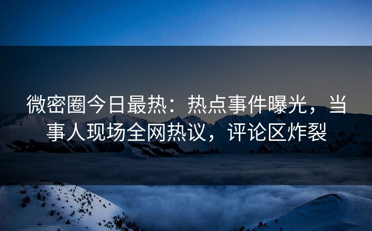 微密圈今日最热：热点事件曝光，当事人现场全网热议，评论区炸裂