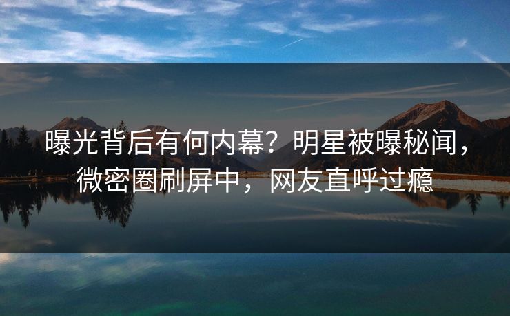 曝光背后有何内幕？明星被曝秘闻，微密圈刷屏中，网友直呼过瘾