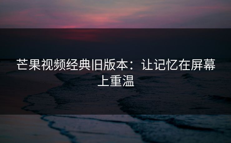 芒果视频经典旧版本：让记忆在屏幕上重温