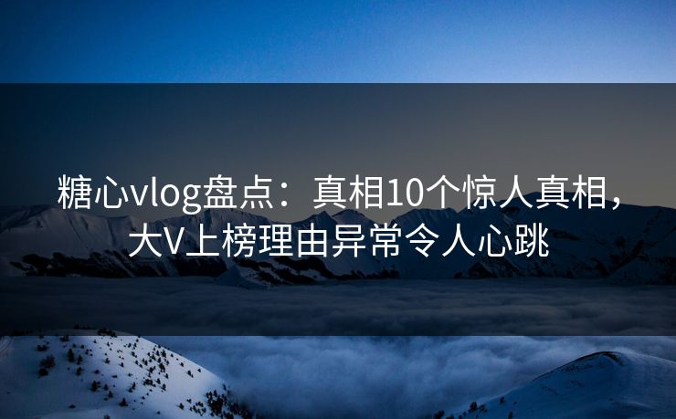 糖心vlog盘点：真相10个惊人真相，大V上榜理由异常令人心跳