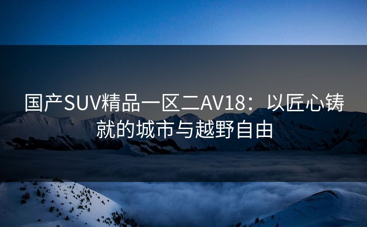 国产SUV精品一区二AV18：以匠心铸就的城市与越野自由