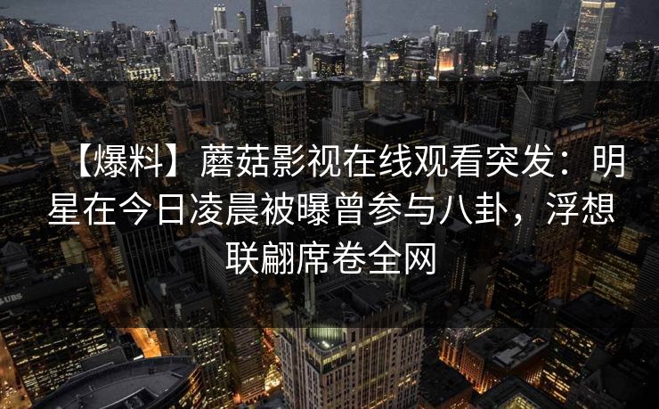 【爆料】蘑菇影视在线观看突发：明星在今日凌晨被曝曾参与八卦，浮想联翩席卷全网