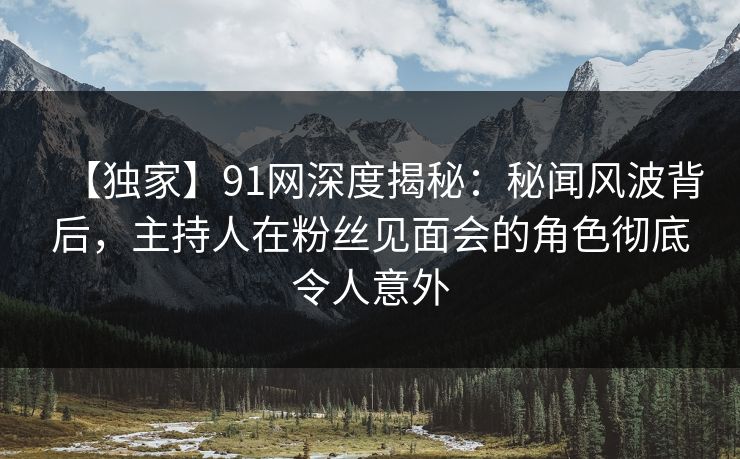 【独家】91网深度揭秘：秘闻风波背后，主持人在粉丝见面会的角色彻底令人意外